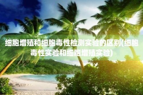 细胞增殖和细胞毒性检测实验的区别(细胞毒性实验和细胞增殖实验)