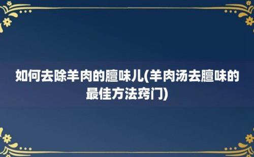 如何去除羊肉的膻味儿(羊肉汤去膻味的最佳方法窍门)