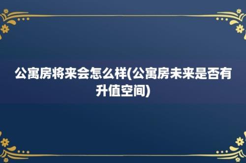 公寓房将来会怎么样(公寓房未来是否有升值空间)