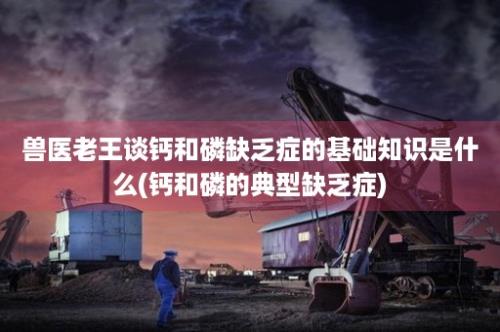 兽医老王谈钙和磷缺乏症的基础知识是什么(钙和磷的典型缺乏症)