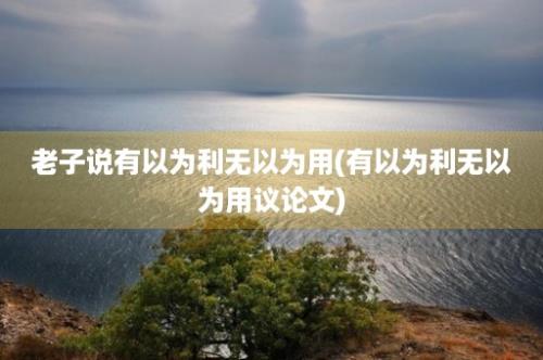 老子说有以为利无以为用(有以为利无以为用议论文)