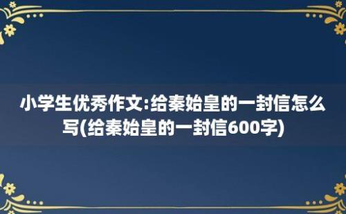 小学生优秀作文:给秦始皇的一封信怎么写(给秦始皇的一封信600字)