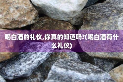 喝白酒的礼仪,你真的知道吗?(喝白酒有什么礼仪)