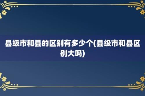 县级市和县的区别有多少个(县级市和县区别大吗)