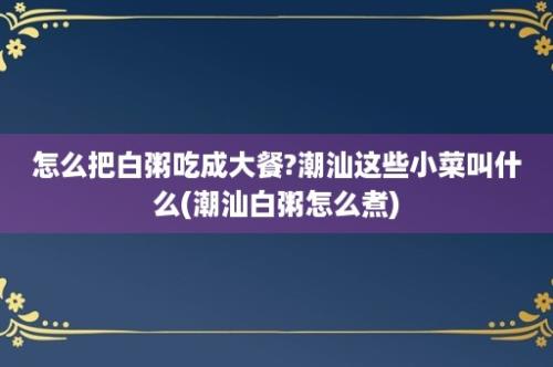 怎么把白粥吃成大餐?潮汕这些小菜叫什么(潮汕白粥怎么煮)