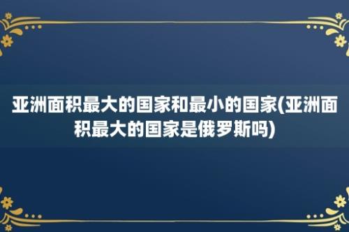 亚洲面积最大的国家和最小的国家(亚洲面积最大的国家是俄罗斯吗)