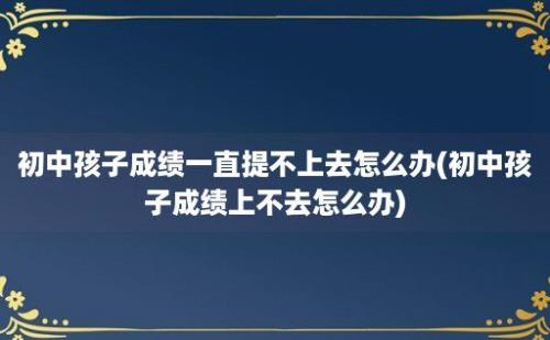 初中孩子成绩一直提不上去怎么办(初中孩子成绩上不去怎么办)