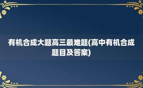 有机合成大题高三最难题(高中有机合成题目及答案)