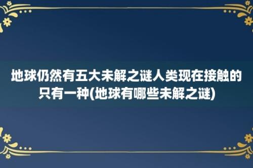 地球仍然有五大未解之谜人类现在接触的只有一种(地球有哪些未解之谜)