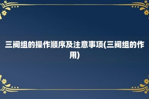 三阀组的操作顺序及注意事项(三阀组的作用)