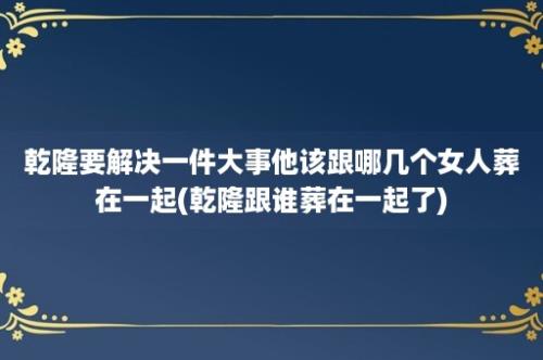 乾隆要解决一件大事他该跟哪几个女人葬在一起(乾隆跟谁葬在一起了)