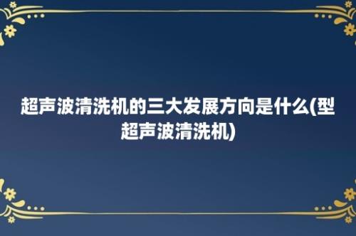 超声波清洗机的三大发展方向是什么(型超声波清洗机)