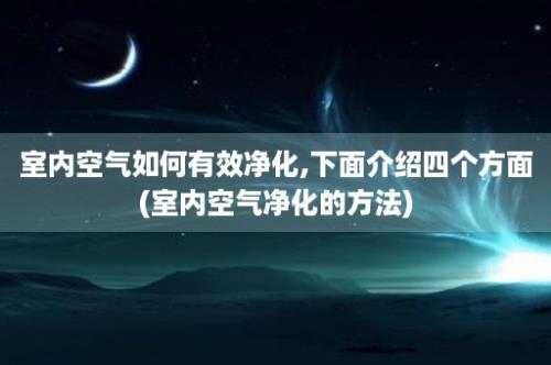 室内空气如何有效净化,下面介绍四个方面(室内空气净化的方法)