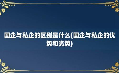 国企与私企的区别是什么(国企与私企的优势和劣势)