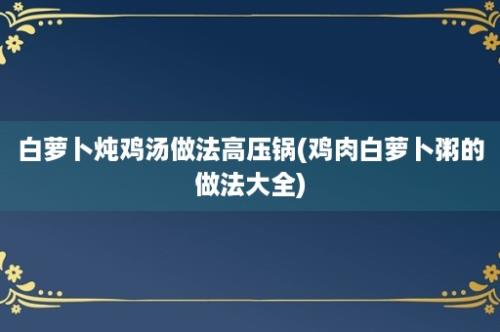 白萝卜炖鸡汤做法高压锅(鸡肉白萝卜粥的做法大全)