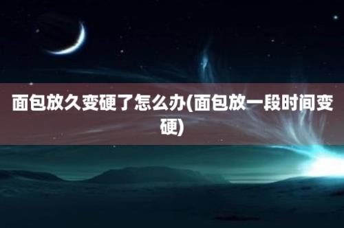 面包放久变硬了怎么办(面包放一段时间变硬)