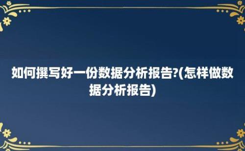 如何撰写好一份数据分析报告?(怎样做数据分析报告)