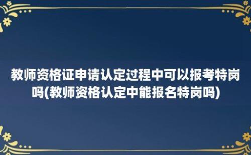 教师资格证申请认定过程中可以报考特岗吗(教师资格认定中能报名特岗吗)