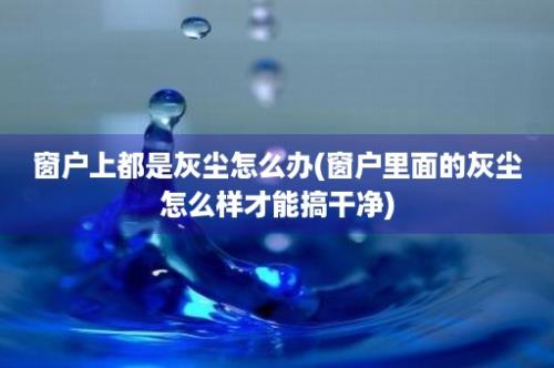 窗户上都是灰尘怎么办(窗户里面的灰尘怎么样才能搞干净)