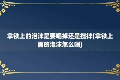 拿铁上的泡沫是要喝掉还是搅拌(拿铁上面的泡沫怎么喝)