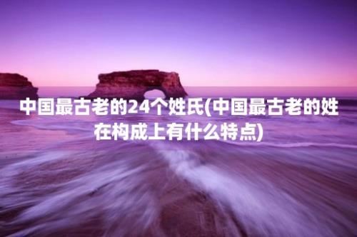 中国最古老的24个姓氏(中国最古老的姓在构成上有什么特点)