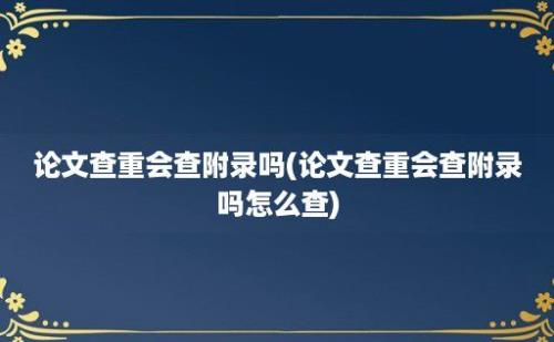 论文查重会查附录吗(论文查重会查附录吗怎么查)