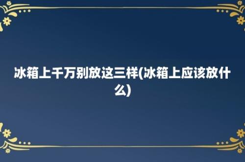 冰箱上千万别放这三样(冰箱上应该放什么)