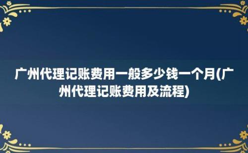 广州代理记账费用一般多少钱一个月(广州代理记账费用及流程)