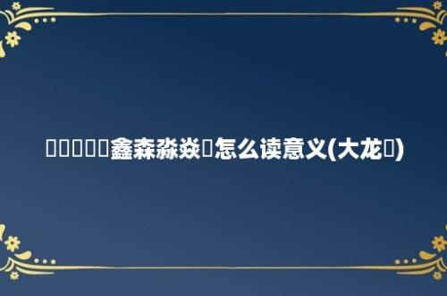 骉犇羴猋鱻鑫森淼焱垚怎么读意义(大龙燚)