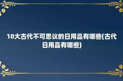 10大古代不可思议的日用品有哪些(古代日用品有哪些)