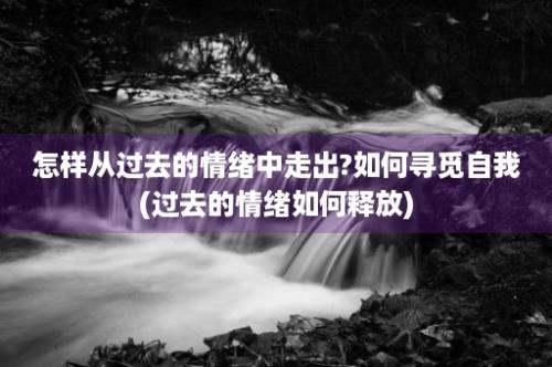 怎样从过去的情绪中走出?如何寻觅自我(过去的情绪如何释放)