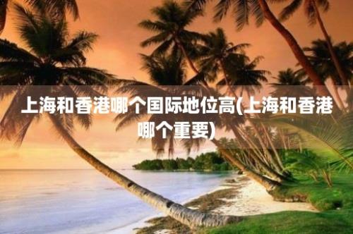 上海和香港哪个国际地位高(上海和香港哪个重要)