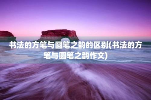 书法的方笔与圆笔之韵的区别(书法的方笔与圆笔之韵作文)