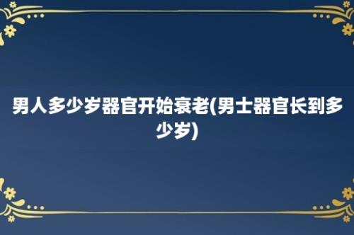 男人多少岁器官开始衰老(男士器官长到多少岁)