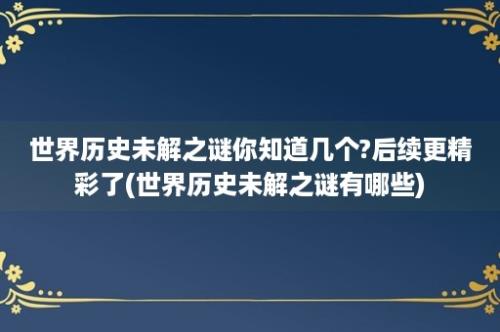 世界历史未解之谜你知道几个?后续更精彩了(世界历史未解之谜有哪些)