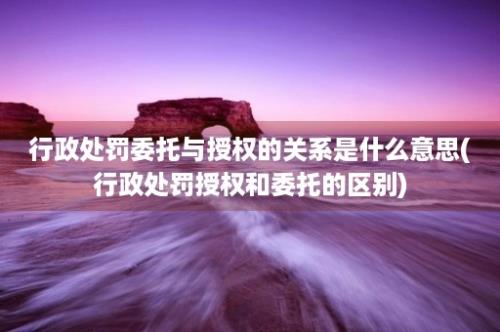 行政处罚委托与授权的关系是什么意思(行政处罚授权和委托的区别)