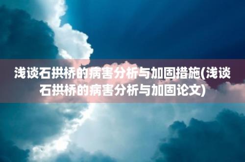 浅谈石拱桥的病害分析与加固措施(浅谈石拱桥的病害分析与加固论文)