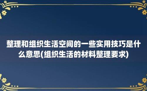 整理和组织生活空间的一些实用技巧是什么意思(组织生活的材料整理要求)