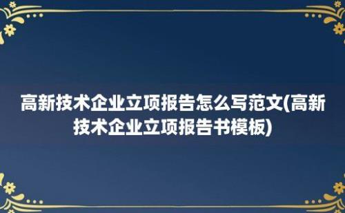 高新技术企业立项报告怎么写范文(高新技术企业立项报告书模板)