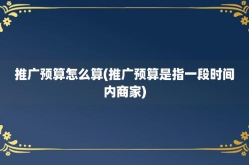 推广预算怎么算(推广预算是指一段时间内商家)