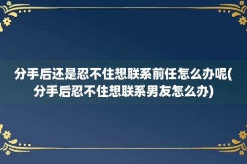 分手后还是忍不住想联系前任怎么办呢(分手后忍不住想联系男友怎么办)