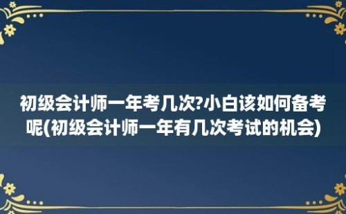 初级会计师一年考几次?小白该如何备考呢(初级会计师一年有几次考试的机会)