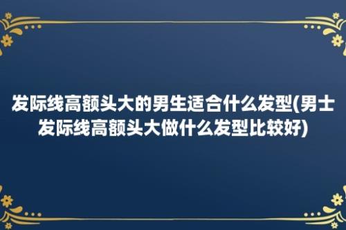 发际线高额头大的男生适合什么发型(男士发际线高额头大做什么发型比较好)