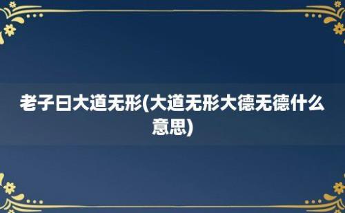 老子曰大道无形(大道无形大德无德什么意思)