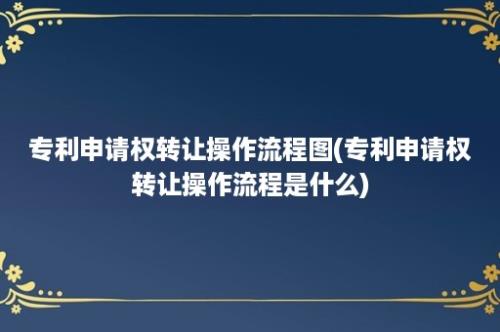 专利申请权转让操作流程图(专利申请权转让操作流程是什么)