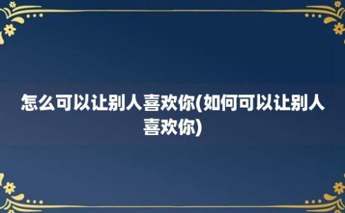 怎么可以让别人喜欢你(如何可以让别人喜欢你)