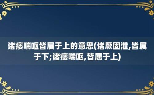 诸痿喘呕皆属于上的意思(诸厥固泄,皆属于下;诸痿喘呕,皆属于上)