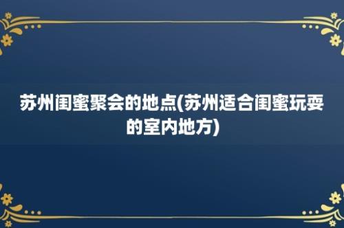 苏州闺蜜聚会的地点(苏州适合闺蜜玩耍的室内地方)