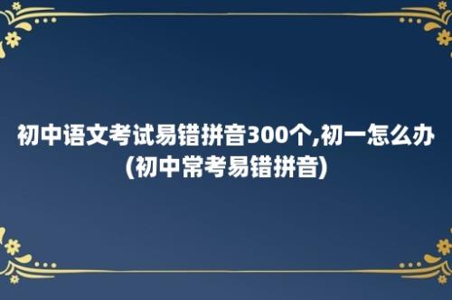 初中语文考试易错拼音300个,初一怎么办(初中常考易错拼音)