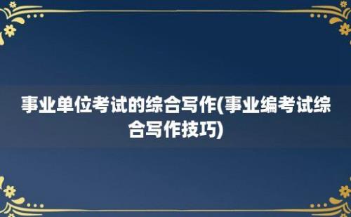 事业单位考试的综合写作(事业编考试综合写作技巧)